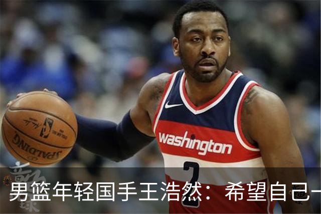 男篮年轻国手王浩然：希望自己一年比一年强